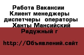 Работа Вакансии - Клиент-менеджеры, диспетчеры, операторы. Ханты-Мансийский,Радужный г.